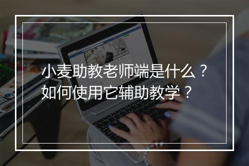 小麦助教老师端是什么？如何使用它辅助教学？