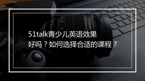 51talk青少儿英语效果好吗？如何选择合适的课程？