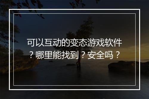 可以互动的变态游戏软件？哪里能找到？安全吗？