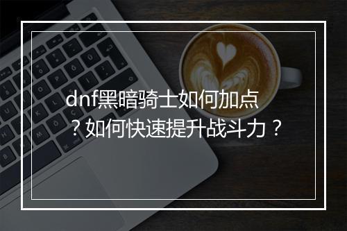 dnf黑暗骑士如何加点？如何快速提升战斗力？