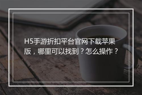H5手游折扣平台官网下载苹果版，哪里可以找到？怎么操作？
