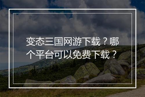 变态三国网游下载？哪个平台可以免费下载？