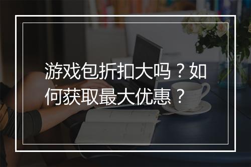 游戏包折扣大吗?如何获取最大优惠?