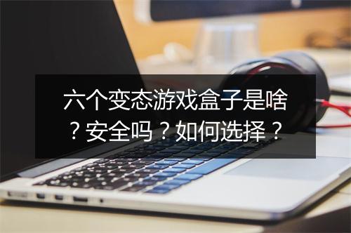 六个变态游戏盒子是啥?安全吗?如何选择?