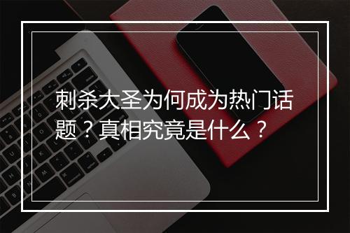 刺杀大圣为何成为热门话题?真相究竟是什么?