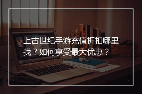 上古世纪手游充值折扣哪里找?如何享受最大优惠?