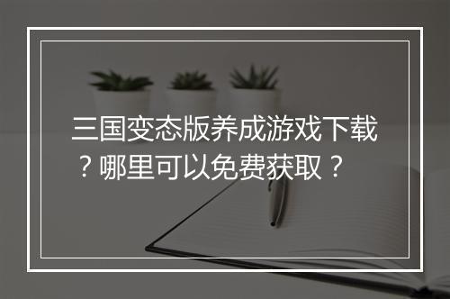 三国变态版养成游戏下载?哪里可以免费获取?