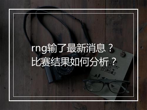 rng输了最新消息？比赛结果如何分析？