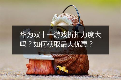 华为双十一游戏折扣力度大吗？如何获取最大优惠？