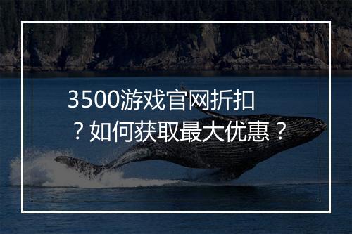 3500游戏官网折扣?如何获取最大优惠?