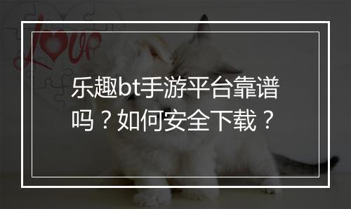 乐趣bt手游平台靠谱吗？如何安全下载？