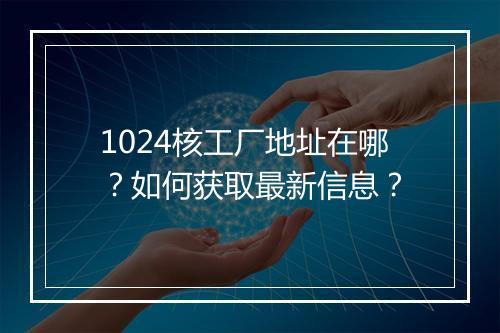 1024核工厂地址在哪？如何获取最新信息？
