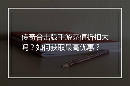 传奇合击版手游充值折扣大吗？如何获取最高优惠？