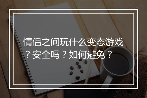 情侣之间玩什么变态游戏？安全吗？如何避免？