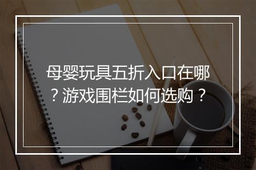 母婴玩具五折入口在哪?游戏围栏如何选购?