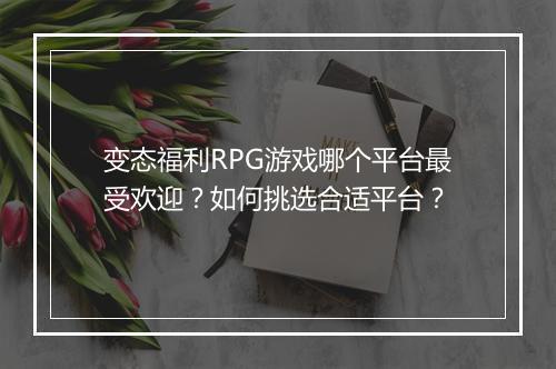 变态福利RPG游戏哪个平台最受欢迎？如何挑选合适平台？