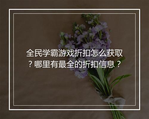 全民学霸游戏折扣怎么获取？哪里有最全的折扣信息？