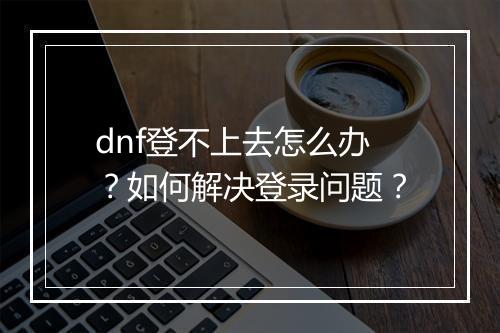 dnf登不上去怎么办？如何解决登录问题？