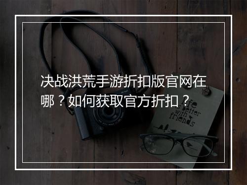 决战洪荒手游折扣版官网在哪？如何获取官方折扣？