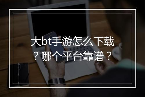 大bt手游怎么下载？哪个平台靠谱？