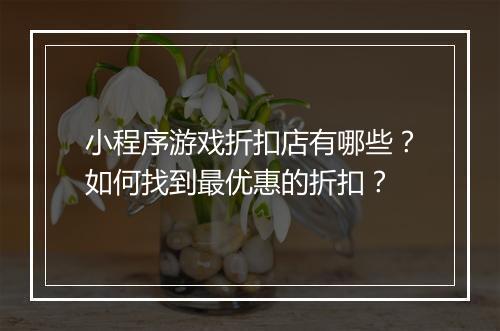 小程序游戏折扣店有哪些?如何找到最优惠的折扣?