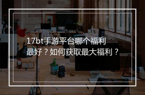 17bt手游平台哪个福利最好?如何获取最大福利?