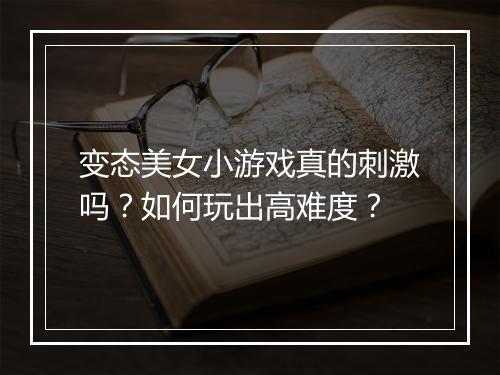 变态美女小游戏真的刺激吗？如何玩出高难度？