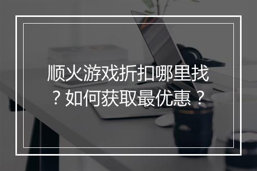 顺火游戏折扣哪里找?如何获取最优惠?