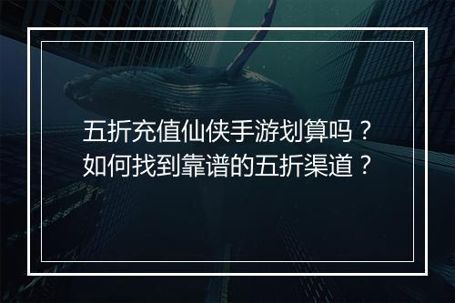 五折充值仙侠手游划算吗？如何找到靠谱的五折渠道？