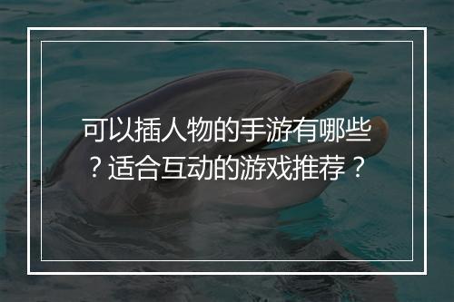 可以插人物的手游有哪些?适合互动的游戏推荐?