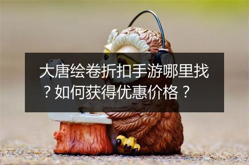 大唐绘卷折扣手游哪里找?如何获得优惠价格?