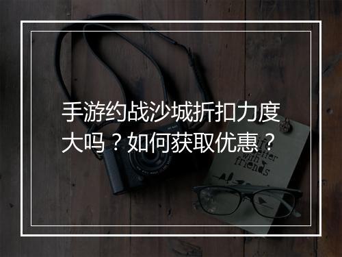 手游约战沙城折扣力度大吗？如何获取优惠？