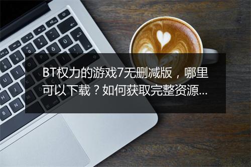 BT权力的游戏7无删减版，哪里可以下载？如何获取完整资源？