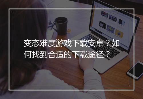 变态难度游戏下载安卓？如何找到合适的下载途径？
