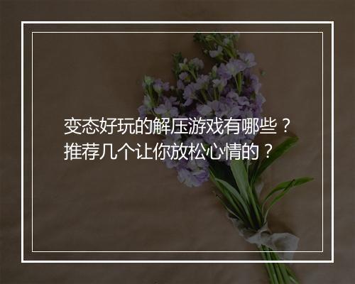 变态好玩的解压游戏有哪些？推荐几个让你放松心情的？