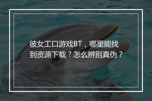彼女工口游戏BT，哪里能找到资源下载？怎么辨别真伪？