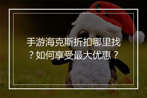 手游海克斯折扣哪里找?如何享受最大优惠?