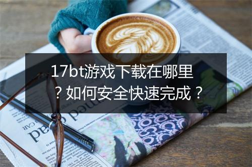 17bt游戏下载在哪里?如何安全快速完成?