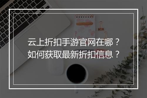 云上折扣手游官网在哪？如何获取最新折扣信息？