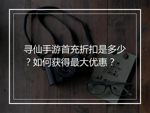 寻仙手游首充折扣是多少？如何获得最大优惠？