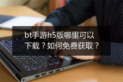 bt手游h5版哪里可以下载？如何免费获取？