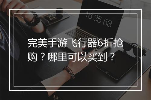 完美手游飞行器6折抢购？哪里可以买到？