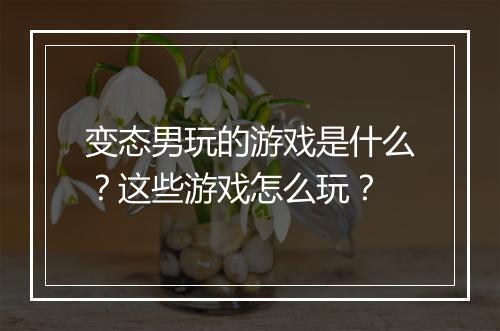 变态男玩的游戏是什么？这些游戏怎么玩？