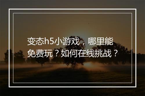 变态h5小游戏，哪里能免费玩？如何在线挑战？