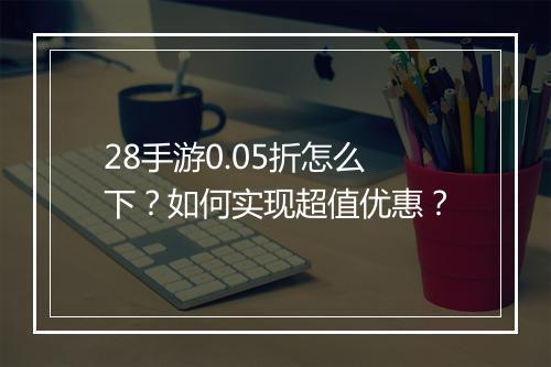 28手游0.05折怎么下？如何实现超值优惠？