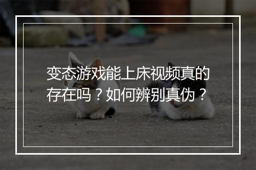 变态游戏能上床视频真的存在吗？如何辨别真伪？