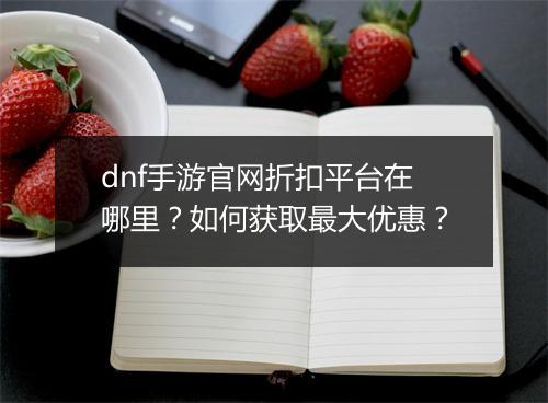 dnf手游官网折扣平台在哪里?如何获取最大优惠?