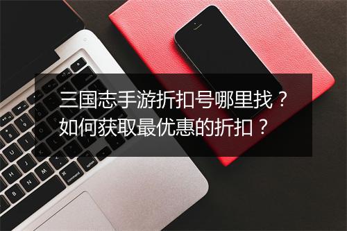 三国志手游折扣号哪里找？如何获取最优惠的折扣？