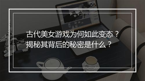 古代美女游戏为何如此变态?揭秘其背后的秘密是什么?