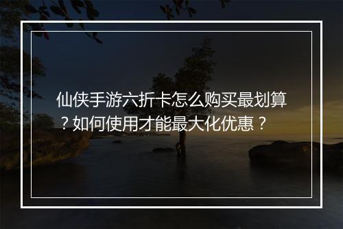 仙侠手游六折卡怎么购买最划算？如何使用才能最大化优惠？